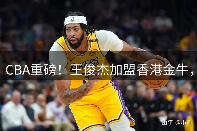 CBA重磅！王俊杰加盟香港金牛，山东男篮签下NBA后卫，辽宁男篮新外援正式到队，胡明轩为新一届中国男篮队长